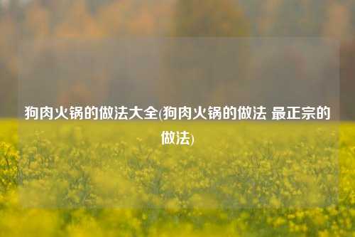 狗肉火锅的做法大全(狗肉火锅的做法 最正宗的做法)